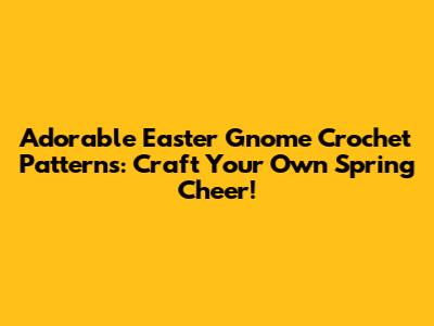 Adorable Easter Gnome Crochet Patterns: Craft Your Own Spring Cheer!