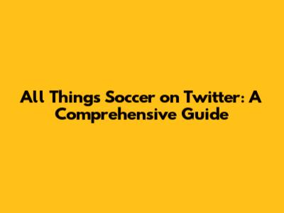 All Things Soccer on Twitter: A Comprehensive Guide