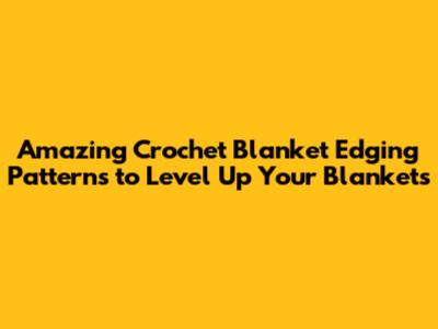 Amazing Crochet Blanket Edging Patterns to Level Up Your Blankets