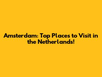 Amsterdam: Top Places to Visit in the Netherlands!