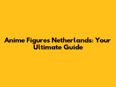 Anime Figures Netherlands: Your Ultimate Guide