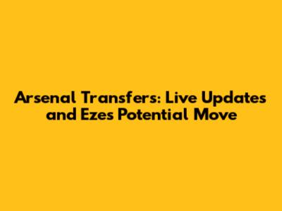 Arsenal Transfers: Live Updates and Eze's Potential Move