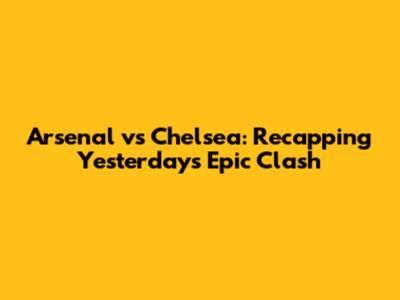 Arsenal vs Chelsea: Recapping Yesterday's Epic Clash