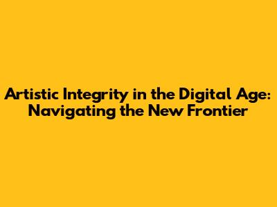 Artistic Integrity in the Digital Age: Navigating the New Frontier
