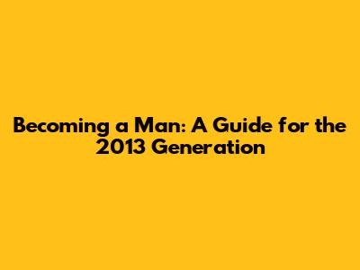 Becoming a Man: A Guide for the 2013 Generation