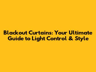 Blackout Curtains: Your Ultimate Guide to Light Control & Style