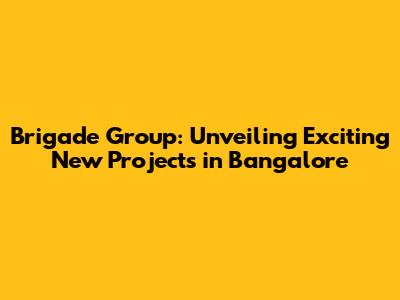 Brigade Group: Unveiling Exciting New Projects in Bangalore