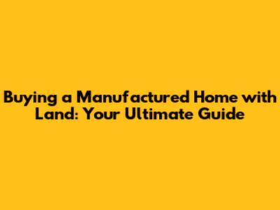 Buying a Manufactured Home with Land: Your Ultimate Guide