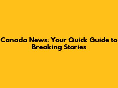 Canada News: Your Quick Guide to Breaking Stories