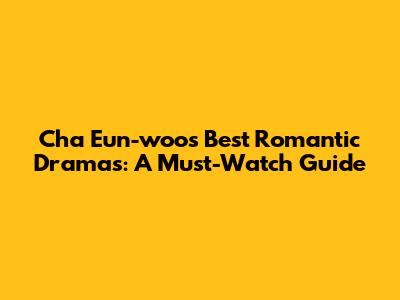 Cha Eun-woo's Best Romantic Dramas: A Must-Watch Guide