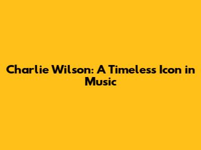 Charlie Wilson: A Timeless Icon in Music