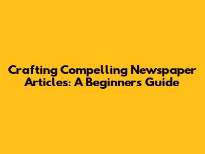 Crafting Compelling Newspaper Articles: A Beginner's Guide