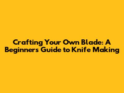 Crafting Your Own Blade: A Beginner's Guide to Knife Making