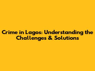 Crime in Lagos: Understanding the Challenges & Solutions