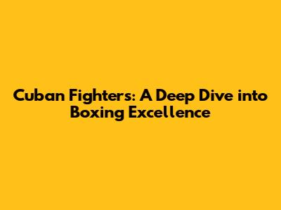 Cuban Fighters: A Deep Dive into Boxing Excellence