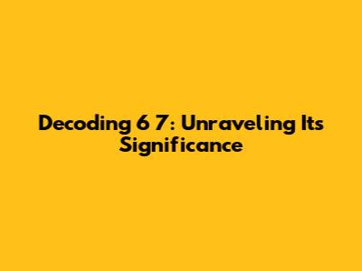 Decoding 6 7: Unraveling Its Significance