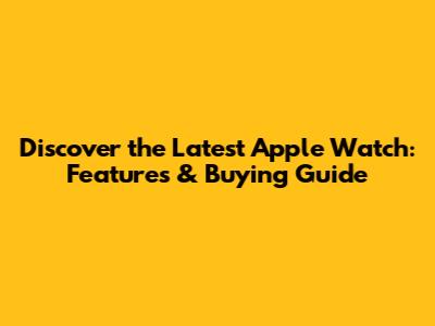 Discover the Latest Apple Watch: Features & Buying Guide