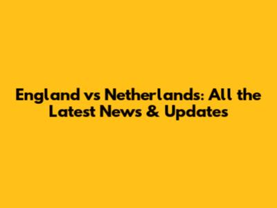 England vs Netherlands: All the Latest News & Updates