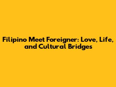 Filipino Meet Foreigner: Love, Life, and Cultural Bridges