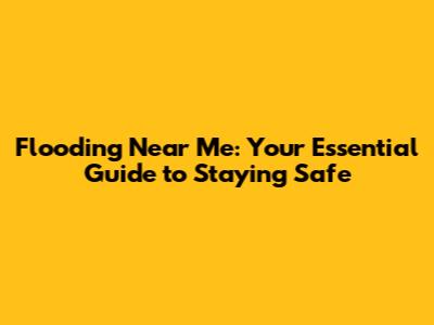 Flooding Near Me: Your Essential Guide to Staying Safe
