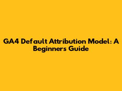 GA4 Default Attribution Model: A Beginner's Guide