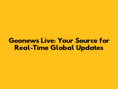 Geonews Live: Your Source for Real-Time Global Updates