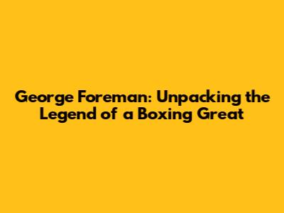 George Foreman: Unpacking the Legend of a Boxing Great