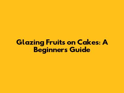 Glazing Fruits on Cakes: A Beginner's Guide