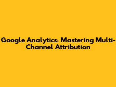 Google Analytics: Mastering Multi-Channel Attribution