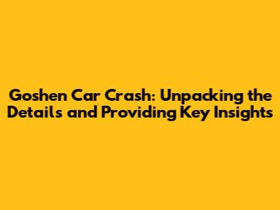 Goshen Car Crash: Unpacking the Details and Providing Key Insights