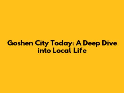 Goshen City Today: A Deep Dive into Local Life
