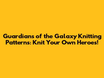Guardians of the Galaxy Knitting Patterns: Knit Your Own Heroes!