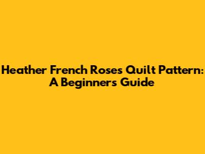 Heather French Roses Quilt Pattern: A Beginner's Guide