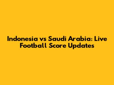 Indonesia vs Saudi Arabia: Live Football Score Updates