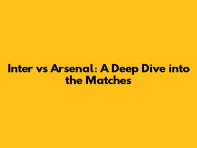 Inter vs Arsenal: A Deep Dive into the Matches