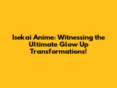 Isekai Anime: Witnessing the Ultimate Glow Up Transformations!