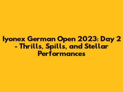 Iyonex German Open 2023: Day 2 - Thrills, Spills, and Stellar Performances