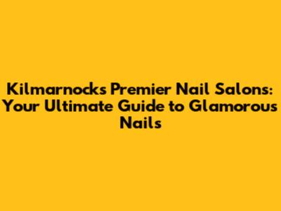 Kilmarnock's Premier Nail Salons: Your Ultimate Guide to Glamorous Nails