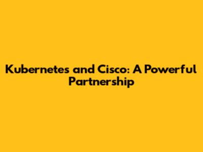 Kubernetes and Cisco: A Powerful Partnership