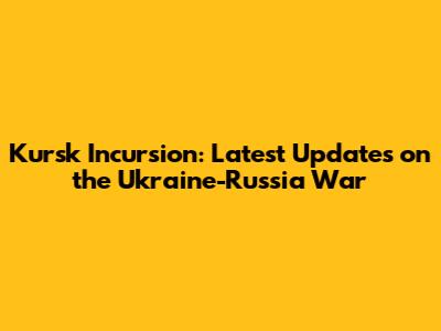 Kursk Incursion: Latest Updates on the Ukraine-Russia War