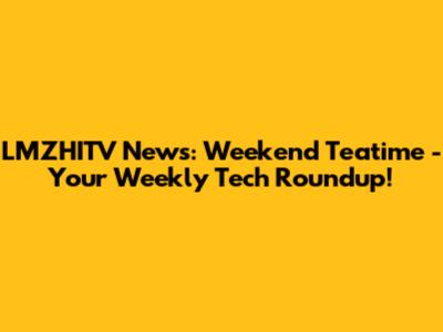 LMZHITV News: Weekend Teatime - Your Weekly Tech Roundup!