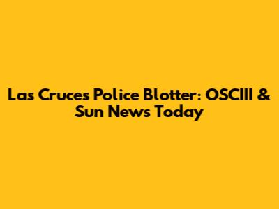 Las Cruces Police Blotter: OSCIII & Sun News Today