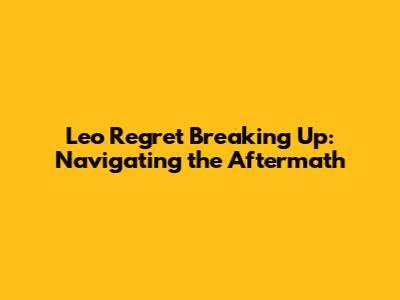 Leo Regret Breaking Up: Navigating the Aftermath