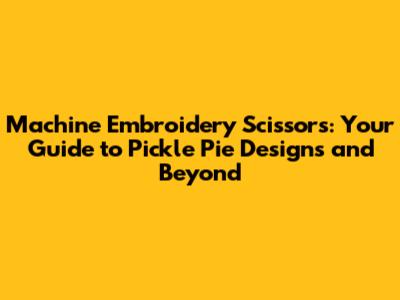 Machine Embroidery Scissors: Your Guide to Pickle Pie Designs and Beyond