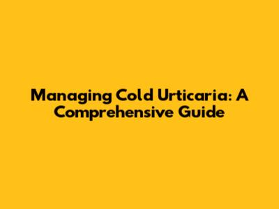 Managing Cold Urticaria: A Comprehensive Guide