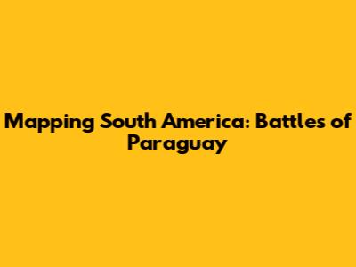 Mapping South America: Battles of Paraguay