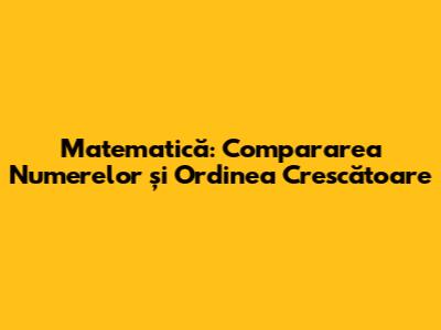 Matematică: Compararea Numerelor și Ordinea Crescătoare