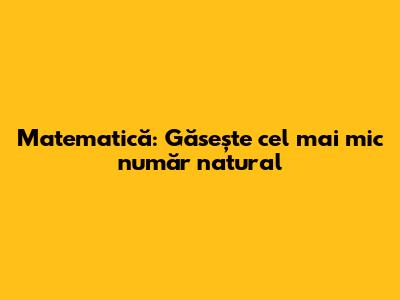 Matematică: Găsește cel mai mic număr natural