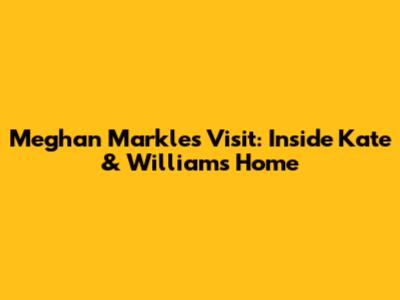 Meghan Markle's Visit: Inside Kate & William's Home