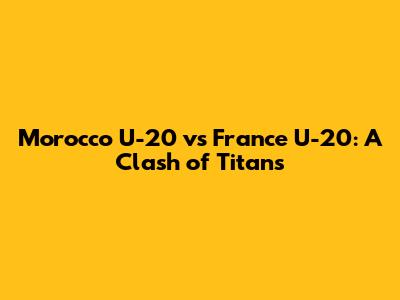 Morocco U-20 vs France U-20: A Clash of Titans